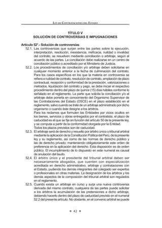 GHO DUWtFXOR
20º de la presente norma.
Está prohibida la aprobación de exoneraciones en vía de regularización, a
excepción de la causal de situación de emergencia.
Concordancias: RLCE: Artículos 133º al 136º.
Artículo 22°.- Situación de desabastecimiento
Se considera desabastecimiento a aquella situación inminente, extraordinaria
e imprevisible en la que la ausencia de un bien o servicio compromete en forma
directa e inminente la continuidad de las funciones, servicios, actividades u
operaciones que la Entidad tiene a su cargo. Dicha situación faculta a la Entidad
a la contratación de los bienes y servicios sólo por el tiempo y/o cantidad, según
sea el caso, necesario para resolver la situación y llevar a cabo el proceso de
selección que corresponda.
La aprobación de la exoneración en virtud de la causal de situación de
desabastecimiento no constituye dispensa, exención o liberación de las
responsabilidades de los funcionarios o servidores de la Entidad cuya conducta
KXELHVH RULJLQDGR OD SUHVHQFLD R FRQ¿JXUDFLyQ GH GLFKD FDXVDO RQVWLWXH
agravante de responsabilidad si la situación fue generada por dolo o culpa
inexcusable del funcionario o servidor de la Entidad. En estos casos, la autoridad
competente para autorizar la exoneración debe ordenar, en el acto aprobatorio
de la misma, el inicio de las acciones que correspondan, de acuerdo al artículo
46 de la presente ley.
Tratándose de contrataciones bajo la cobertura de un tratado o compromiso
internacional que incluya disposiciones sobre contrataciones públicas, la
exoneración sólo procede si la situación de desabastecimiento reúne las
condiciones indicadas en el primer párrafo del presente artículo.
Cuando no corresponda realizar un proceso de selección posterior, en
los informes técnico y legal previos que sustentan la Resolución o el Acuerdo
que autoriza la exoneración, se debe fundamentar las razones que motivan la
FRQWUDWDFLyQ GH¿QLWLYD PDWHULD GH OD H[RQHUDFLyQ (VWD GLVSRVLFLyQ WDPELpQ HV GH
aplicación, de ser el caso, para la situación de emergencia.6
Concordancia: RLCE: Artículo 129°.
6 0RGL¿FDGR PHGLDQWH /H 1ƒ  SXEOLFDGD HO  GH MXQLR GH 
LEY DE CONTRATACIONES DEL ESTADO
26
Artículo 23°.- Situación de emergencia
SeentiendecomosituacióndeemergenciaaquellaenlacuallaEntidadtenga
TXH DFWXDU GH PDQHUD LQPHGLDWD D FDXVD GH DFRQWHFLPLHQWRV FDWDVWUy¿FRV R GH
acontecimientos que afecten la defensa o seguridad nacional, o de situaciones
que supongan el grave peligro de que alguno de los supuestos anteriores ocurra.
En este caso, la Entidad queda exonerada de la tramitación del expediente
administrativo, debiendo obtener en forma inmediata lo estrictamente necesario
para prevenir y atender los requerimientos generados como consecuencia del
evento producido, sin sujetarse a los requisitos formales de la presente norma.
El reglamento establece los mecanismos y plazos para la regularización del
procedimiento correspondiente.
Las demás actividades necesarias para completar el objetivo propuesto por
la Entidad no tienen el carácter de emergencia y se contratan de acuerdo a lo
establecido en la presente norma.
Los funcionarios públicos que aprovechando de las disposiciones de este
artículo dispusieran las adquisiciones de bienes, servicios y obras, sin que se
haya dado una real situación de emergencia y/o adquieran los mismos más allá
de lo estrictamente necesario, serán pasibles de las sanciones penales y admi-
nistrativas que correspondan.7
Concordancia: RLCE: Artículo 128°.
Artículo 24°.- Del Comité Especial
En las licitaciones públicas y concursos públicos, la Entidad designará a un
Comité Especial que deberá conducir el proceso.
Para las adjudicaciones directas, el Reglamento establecerá las reglas
para la designación y conformación de Comités Especiales Permanentes o el
nombramiento de un Comité Especial ad hoc.
El órgano encargado de las contrataciones tendrá a su cargo la realización
de los procesos de adjudicación de menor cuantía. En estos casos el Titular de
la Entidad podrá designar a un Comité Especial ad hoc o permanente, cuando
lo considere conveniente.
El Comité Especial estará integrado por tres (3) miembros, de los cuales uno
(1) deberá pertenecer al área usuaria de los bienes, servicios u obras materia de
la convocatoria, y otro al órgano encargado de las contrataciones de la Entidad.
Necesariamente alguno de los miembros deberá tener conocimiento técnico
HQ HO REMHWR GH OD FRQWUDWDFLyQ (Q HO FDVR GH ELHQHV VR¿VWLFDGRV VHUYLFLRV
especializados, obras o cuando la Entidad no cuente con un especialista, podrán
integrarelComitéEspecialunoomásexpertosindependientes,yaseanpersonas
naturales o jurídicas que no laboren en la Entidad contratante o funcionarios que
laboran en otras Entidades.
El Comité Especial tendrá a su cargo la elaboración de las Bases y la
7 0RGL¿FDGR PHGLDQWH /H 1ƒ  SXEOLFDGD HO  GH MXQLR GH 
 