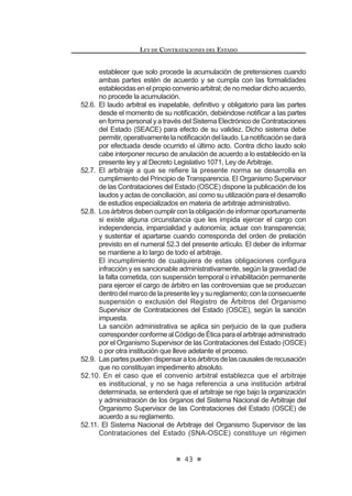 25
LEY DE CONTRATACIONES DEL ESTADO
Artículo 21°.- Formalidades de las contrataciones exoneradas
Las contrataciones derivadas de exoneración de procesos de selección
se realizarán de manera directa, previa aprobación mediante Resolución del
Titular de la Entidad,Acuerdo del Directorio, del Consejo Regional o del Concejo
Municipal, según corresponda, en función a los informes técnico y legal previos
que obligatoriamente deberán emitirse.
Copia de dichas Resoluciones o Acuerdos y los informes que los sustentan
debenremitirsealaContraloríaGeneraldelaRepúblicaypublicarseenelSistema
Electrónico de Contrataciones del Estado (SEACE), dentro de los diez (10) días
hábiles de su aprobación, bajo responsabilidad del Titular de la Entidad. Están
H[RQHUDGRV GH ODV SXEOLFDFLRQHV ORV FDVRV D TXH VH UH¿HUH HO LQFLVR G 