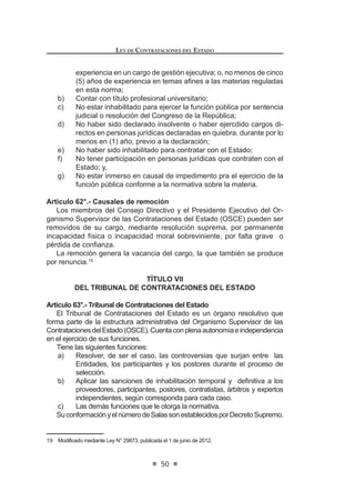 27
LEY DE CONTRATACIONES DEL ESTADO
organización, conducción y ejecución del proceso de selección, hasta que la
%XHQD3URTXHGHFRQVHQWLGDRDGPLQLVWUDWLYDPHQWH¿UPHRVHFDQFHOHHOSURFHVR
de selección.
Si el Comité Especial toma conocimiento que en las propuestas obra un
documento sobre cuya veracidad o exactitud existe duda razonable, informará el
hecho al órgano encargado de las contrataciones para que efectúe la inmediata
¿VFDOL]DFLyQ (OOR QR VXVSHQGHUi HQ QLQJ~Q FDVR OD FRQWLQXLGDG GHO SURFHVR GH
selección.
(Q ORV FDVRV D TXH VH UH¿HUH HO DUWtFXOR ž GHO SUHVHQWH 'HFUHWR /HJLVODWLYR
los procesos de selección serán conducidos por el mismo Comité Especial que
condujo el proceso de selección original.
Concordancia: LCE: Artículo 32º.
RLCE: Artículos 27º, 28º, 30º al 31º.
Artículo 25°.- Responsabilidad
Los miembros del Comité Especial son solidariamente responsables de que
el proceso de selección realizado se encuentre conforme a ley y responden
administrativa y/o judicialmente, en su caso, respecto de cualquier irregularidad
cometida en el mismo que les sea imputable por dolo, negligencia y/o culpa
inexcusable. Es de aplicación a los miembros del Comité Especial lo establecido
en el artículo 46º del presente Decreto Legislativo.
En caso se determine responsabilidad en los expertos independientes que
participen en el Comité Especial, sean éstos personas naturales o jurídicas, el
hecho se comunicará al Tribunal de Contrataciones del Estado para que previa
evaluación se les incluya en el Capítulo de Inhabilitados para Contratar con el
Estado del Registro Nacional de Proveedores (RNP).
Concordancia: LCE: Artículo 46º.
RLCE: Artículo 34º.
LEY DE CONTRATACIONES DEL ESTADO
28
CAPÍTULO III
DE LAS BASES
Artículo 26°.- Condiciones mínimas de las Bases
Las Bases de un proceso de selección serán aprobadas por el Titular de
la Entidad o por el funcionario al que le hayan delegado esta facultad y deben
contener obligatoriamente, con las excepciones establecidas en el Reglamento
para la adjudicación de menor cuantía, lo siguiente:
a) Los mecanismos que fomenten la mayor concurrencia y participación
de postores en función al objeto del proceso y la obtención de la
propuestatécnicayeconómicamásfavorable.Noconstituyetratamiento
discriminatorio la exigencia de requisitos técnicos y comerciales de
carácter general establecidos por las Bases;
b) Eldetalledelascaracterísticastécnicasdelosbienes,serviciosuobras
a contratar; el lugar de entrega, elaboración o construcción, así como
el plazo de ejecución, según el caso. Este detalle puede constar en
XQ $QH[R GH (VSHFL¿FDFLRQHV 7pFQLFDV R HQ HO FDVR GH REUDV HQ XQ
Expediente Técnico;
c) Las garantías, de acuerdo a lo que establezca el Reglamento;
d) Los plazos y mecanismos de publicidad que garanticen la efectiva
posibilidad de participación de los postores;
H 