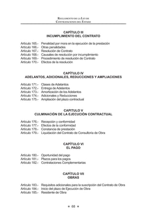 35
LEY DE CONTRATACIONES DEL ESTADO
b) Solución de controversias: Toda controversia surgida durante la etapa
de ejecución del contrato deberá resolverse mediante conciliación o
arbitraje.EncasoqueenlasBasesoelcontratonoseincluyalacláusula
correspondiente,seentenderáincorporadadeplenoderecholacláusula
modelo que establezca el Reglamento.
c) Resolución de contrato por incumplimiento: En caso de incumplimiento
por parte del contratista de alguna de sus obligaciones, que haya sido
previamente observada por la Entidad, y no haya sido materia de
subsanación, esta última podrá resolver el contrato en forma total o
parcial, mediante la remisión por la vía notarial del documento en el que
VHPDQL¿HVWHHVWDGHFLVLyQHOPRWLYRTXHODMXVWL¿FD'LFKRGRFXPHQWR
será aprobado por autoridad del mismo o superior nivel jerárquico de
aquellaquehayasuscritoelcontrato.Elcontratoquedaresueltodepleno
derechoapartirdelarecepcióndedichacomunicaciónporelcontratista.
El requerimiento previo por parte de la Entidad podrá omitirse en los
casos que señale el Reglamento. Igual derecho asiste al contratista
ante el incumplimiento por la Entidad de sus obligaciones esenciales,
siempre que el contratista la haya emplazado mediante carta notarial y
ésta no haya subsanado su incumplimiento.
Concordancia: RLCE: Artículo 167º.
Artículo 41°.- Prestaciones adicionales, reducciones y ampliaciones
41.1 Excepcionalmente y previa sustentación por el área usuaria de la
contratación, la Entidad puede ordenar y pagar directamente la
ejecución de prestaciones adicionales en caso de bienes y servicios
hasta por el veinticinco por ciento (25%) de su monto, siempre que sean
LQGLVSHQVDEOHV SDUD DOFDQ]DU OD ¿QDOLGDG GHO FRQWUDWR$VLPLVPR SXHGH
reducir bienes, servicios u obras hasta por el mismo porcentaje.
41.2 Tratándosedeobras,lasprestacionesadicionalespuedenserhastapor
elquinceporciento(15%)delmontototaldelcontratooriginal,restándole
los presupuestos deductivos vinculados, entendidos como aquellos
derivados de las sustituciones de obra directamente relacionadas con
lasprestacionesadicionalesdeobra,siemprequeambasrespondanala
¿QDOLGDGGHOFRQWUDWRRULJLQDO3DUDWDOHIHFWRORVSDJRVFRUUHVSRQGLHQWHV
serán aprobados por el Titular de la Entidad.
En el supuesto de que resulte indispensable la realización de
SUHVWDFLRQHVDGLFLRQDOHVGHREUDSRUGH¿FLHQFLDVGHO([SHGLHQWH7pFQLFR
o situaciones imprevisibles posteriores a la suscripción del contrato,
mayoresalasestablecidasenelsegundopárrafodelpresenteartículoy
hastaunmáximodecincuentaporciento(50%)delmontooriginalmente
contratado, sin perjuicio de la responsabilidad que pueda corresponder
al proyectista, el Titular de la Entidad puede decidir autorizarlas. Para
ello se requiere contar con la autorización del Titular de la Entidad,
debiendo para la ejecución y el pago contar con la autorización previa
de la Contraloría General de la República y con la comprobación de
LEY DE CONTRATACIONES DEL ESTADO
36
que se cuentan con los recursos necesarios. En el caso de adicionales
con carácter de emergencia dicha autorización se emite previa al
pago. La Contraloría General de la República cuenta con un plazo
máximo de quince (15) días hábiles, bajo responsabilidad, para emitir
su pronunciamiento. Dicha situación debe ponerse en conocimiento
de la Comisión de Presupuesto y Cuenta General de la República del
CongresodelaRepúblicaydelMinisteriodeEconomíayFinanzas,bajo
responsabilidad del Titular de la Entidad.
41.3 Respecto a los servicios de supervisión, cuando en los casos distintos
a los de adicionales de obras, se produzcan variaciones en el plazo
de la obra o variaciones en el ritmo de trabajo de la obra, autorizadas
por la Entidad, y siempre que impliquen prestaciones adicionales en
la supervisión que resulten indispensables para el adecuado control
de la obra, el Titular de la Entidad puede autorizarlas, bajo las mismas
condicionesdelcontratooriginalyhastaporunmontomáximodelquince
por ciento (15%) del monto contratado de la supervisión, considerando
para el cálculo todas las prestaciones adicionales previamente
aprobadas. Cuando se supere el citado porcentaje, se requerirá la
autorización, previa al pago, de la Contraloría General de la República,
no siendo aplicable para este caso el límite establecido en el numeral
41.1 del presente artículo.
41.4 Alternativamente, la Entidad puede resolver el contrato, mediante
comunicación escrita al contratista.
41.5 La decisión de la Entidad o de la Contraloría General de la República
de aprobar o no la ejecución de prestaciones adicionales, no puede
ser sometida a arbitraje. Tampoco pueden ser sometidas a arbitraje las
controversiasreferidasalaejecucióndelasprestacionesadicionalesde
obra y mayores prestaciones de supervisión que requieran aprobación
previa de la Contraloría General de la República.
41.6 El contratista puede solicitar la ampliación del plazo pactado por atrasos
y paralizaciones ajenas a su voluntad debidamente comprobados y que
PRGL¿TXHQ HO FURQRJUDPD FRQWUDFWXDO
41.7 Lasdiscrepanciasrespectodelaprocedenciadelaampliacióndelplazo
seresuelvendeconformidadconloestablecidoenelliteralb)delartículo
40 de la presente ley. 12
Concordancia: RLCE: Artículos 174°, 175°, 207° y 208°.
Artículo 42°.- Culminación del contrato
Los contratos de bienes y servicios culminan con la conformidad de
recepción de la última prestación pactada y el pago correspondiente.
Tratándose de contratos de ejecución o consultoría de obras, el contrato
culminaconlaliquidaciónypagocorrespondiente,lamismaqueseráelaboraday
presentadaalaEntidadporelcontratista,segúnlosplazosyrequisitosseñalados
12 0RGL¿FDGR PHGLDQWH /H 1ƒ  SXEOLFDGD HO  GH MXQLR GH 
 