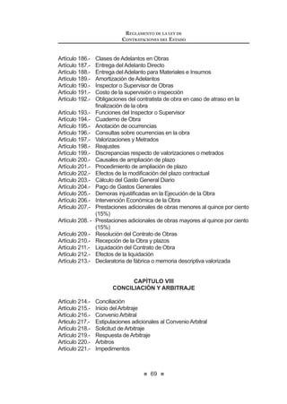 37
LEY DE CONTRATACIONES DEL ESTADO
HQ HO 5HJODPHQWR GHELHQGR DTXpOOD SURQXQFLDUVH HQ XQ SOD]R Pi[LPR ¿MDGR
también en el Reglamento bajo responsabilidad del funcionario correspondiente.
Denoemitirseresoluciónoacuerdodebidamentefundamentadoenelplazoantes
señalado,laliquidaciónpresentadaporelcontratistasetendráporaprobadapara
todos los efectos legales.
El expediente de contratación se cerrará con la culminación del contrato.
Concordancia: LCE: Artículo 7º.
RLCE: Artículos 149º y 177º.
Artículo 43°.-Requisitos especiales en los contratos de obra
Para efectos de la ejecución de los contratos de obra, el Reglamento
establecerá los requisitos que debe cumplir el ingeniero o arquitecto colegiado
residente designado por el contratista y el inspector designado por la Entidad o
el supervisor contratado por la Entidad, así como las características, funciones y
las responsabilidades que éstos asumen. Asimismo, el Reglamento establecerá
las características del cuaderno de obra y las formalidades para la recepción de
obras y liquidación del contrato.
Concordancia: RLCE: Artículos 185º, 190º, 194º, 210º, 211º.
Artículo 44°.- Resolución de los contratos
Cualquiera de las partes podrá resolver el contrato, sin responsabilidad de
ninguna de ellas, en caso fortuito o fuerza mayor que imposibilite de manera
GH¿QLWLYD OD FRQWLQXDFLyQ GHO FRQWUDWR
Cuandoseresuelvaelcontrato,porcausasimputablesaalgunadelaspartes,
se deberá resarcir los daños y perjuicios ocasionados.
Encasoderesolucióndecontratodeobraydeexistirsaldodeobraporejecutar,
la Entidad contratante podrá optar por culminar la obra mediante administración
directa, convenio con otra Entidad o, teniendo en cuenta el orden de prelación,
podrá invitar a los postores que participaron en el proceso de selección que dio
RULJHQ D OD HMHFXFLyQ GH OD REUD SDUD TXH PDQL¿HVWHQ VX LQWHQFLyQ GH UHDOL]DU
el saldo de la misma. El procedimiento será establecido en el Reglamento del
presente Decreto Legislativo.
De no proceder ninguno de los mecanismos antes mencionados, se deberá
convocar el proceso de selección que corresponda, teniendo en cuenta el Valor
Referencial respectivo.
Concordancia: RLCE: Artículos 167º, 168º, 209º.
Artículo 45°.- Registro de Procesos y Contratos
LaEntidad,bajoresponsabilidad,deberáregistrarenelSistemaElectrónicode
Contrataciones del Estado (SEACE), todos los actos realizados en cada proceso
de selección que convoque, los contratos suscritos y su ejecución, en la forma
que establezca el Reglamento.
LasEntidadesexceptuadasderegistrarinformaciónenelSistemaElectrónico
LEY DE CONTRATACIONES DEL ESTADO
38
de Contrataciones del Estado (SEACE), estarán obligadas a remitir dentro de los
quince (15) días siguientes al cierre de cada trimestre a la Contraloría General de
laRepública,unarelacióndetodaslasconvocatoriasrealizadasendichoperíodo,
con la documentación que permita apreciar su resultado.
Concordancia: RLCE: Artículo 287º.
TÍTULO IV
DERECHOS, OBLIGACIONES Y SANCIONES
CAPÍTULO I
DE LAS ENTIDADES Y FUNCIONARIOS
Artículo 46°.-De las responsabilidades y sanciones
Los funcionarios y servidores, así como los miembros del Comité Especial
que participan en los procesos de contratación de bienes, servicios y obras, son
responsables del cumplimiento de la presente norma y su Reglamento.
En caso que las normas permitan márgenes de discrecionalidad para la
actuación del servidor o funcionario, éste deberá ejercerla de acuerdo a los
principios establecidos en el artículo 4º del presente Decreto Legislativo.
Laevaluacióndeladecuadodesempeñodelosservidoresofuncionariosenlas
GHFLVLRQHVGLVFUHFLRQDOHVDTXHVHUH¿HUHHOSiUUDIRSUHFHGHQWHHVUHDOL]DGDSRUOD
PiV DOWD DXWRULGDG GH OD (QWLGDG D OD TXH SHUWHQHFH D ¿Q GH PHGLU HO GHVHPSHxR
de los mismos en sus cargos. Para tal efecto, la Entidad podrá disponer, en forma
periódica y selectiva, la realización de exámenes y auditorías especializadas.
En el caso de las empresas del Estado, dicha evaluación es efectuada por
el Directorio.
En caso de incumplimiento de las disposiciones establecidas en el presente
Decreto Legislativo se aplicarán, de acuerdo a su gravedad, las siguientes
sanciones:
a) Amonestación escrita;
b) Suspensión sin goce de remuneraciones de treinta (30) a noventa (90)
días;
c) Cesetemporalsingocederemuneracioneshastapordoce(12)meses;
y,
d) Destitución o despido.
Concordancia: LCE: Artículo 25º.
Artículo 47°.- Supervisión
La Entidad supervisará, directamente o a través de terceros, todo el proceso
de ejecución, para lo cual el contratista deberá ofrecer las facilidades necesarias.
 