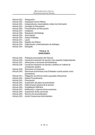 37
LEY DE CONTRATACIONES DEL ESTADO
HQ HO 5HJODPHQWR GHELHQGR DTXpOOD SURQXQFLDUVH HQ XQ SOD]R Pi[LPR ¿MDGR
también en el Reglamento bajo responsabilidad del funcionario correspondiente.
Denoemitirseresoluciónoacuerdodebidamentefundamentadoenelplazoantes
señalado,laliquidaciónpresentadaporelcontratistasetendráporaprobadapara
todos los efectos legales.
El expediente de contratación se cerrará con la culminación del contrato.
Concordancia: LCE: Artículo 7º.
RLCE: Artículos 149º y 177º.
Artículo 43°.-Requisitos especiales en los contratos de obra
Para efectos de la ejecución de los contratos de obra, el Reglamento
establecerá los requisitos que debe cumplir el ingeniero o arquitecto colegiado
residente designado por el contratista y el inspector designado por la Entidad o
el supervisor contratado por la Entidad, así como las características, funciones y
las responsabilidades que éstos asumen. Asimismo, el Reglamento establecerá
las características del cuaderno de obra y las formalidades para la recepción de
obras y liquidación del contrato.
Concordancia: RLCE: Artículos 185º, 190º, 194º, 210º, 211º.
Artículo 44°.- Resolución de los contratos
Cualquiera de las partes podrá resolver el contrato, sin responsabilidad de
ninguna de ellas, en caso fortuito o fuerza mayor que imposibilite de manera
GH¿QLWLYD OD FRQWLQXDFLyQ GHO FRQWUDWR
Cuandoseresuelvaelcontrato,porcausasimputablesaalgunadelaspartes,
se deberá resarcir los daños y perjuicios ocasionados.
Encasoderesolucióndecontratodeobraydeexistirsaldodeobraporejecutar,
la Entidad contratante podrá optar por culminar la obra mediante administración
directa, convenio con otra Entidad o, teniendo en cuenta el orden de prelación,
podrá invitar a los postores que participaron en el proceso de selección que dio
RULJHQ D OD HMHFXFLyQ GH OD REUD SDUD TXH PDQL¿HVWHQ VX LQWHQFLyQ GH UHDOL]DU
el saldo de la misma. El procedimiento será establecido en el Reglamento del
presente Decreto Legislativo.
De no proceder ninguno de los mecanismos antes mencionados, se deberá
convocar el proceso de selección que corresponda, teniendo en cuenta el Valor
Referencial respectivo.
Concordancia: RLCE: Artículos 167º, 168º, 209º.
Artículo 45°.- Registro de Procesos y Contratos
LaEntidad,bajoresponsabilidad,deberáregistrarenelSistemaElectrónicode
Contrataciones del Estado (SEACE), todos los actos realizados en cada proceso
de selección que convoque, los contratos suscritos y su ejecución, en la forma
que establezca el Reglamento.
LasEntidadesexceptuadasderegistrarinformaciónenelSistemaElectrónico
LEY DE CONTRATACIONES DEL ESTADO
38
de Contrataciones del Estado (SEACE), estarán obligadas a remitir dentro de los
quince (15) días siguientes al cierre de cada trimestre a la Contraloría General de
laRepública,unarelacióndetodaslasconvocatoriasrealizadasendichoperíodo,
con la documentación que permita apreciar su resultado.
Concordancia: RLCE: Artículo 287º.
TÍTULO IV
DERECHOS, OBLIGACIONES Y SANCIONES
CAPÍTULO I
DE LAS ENTIDADES Y FUNCIONARIOS
Artículo 46°.-De las responsabilidades y sanciones
Los funcionarios y servidores, así como los miembros del Comité Especial
que participan en los procesos de contratación de bienes, servicios y obras, son
responsables del cumplimiento de la presente norma y su Reglamento.
En caso que las normas permitan márgenes de discrecionalidad para la
actuación del servidor o funcionario, éste deberá ejercerla de acuerdo a los
principios establecidos en el artículo 4º del presente Decreto Legislativo.
Laevaluacióndeladecuadodesempeñodelosservidoresofuncionariosenlas
GHFLVLRQHVGLVFUHFLRQDOHVDTXHVHUH¿HUHHOSiUUDIRSUHFHGHQWHHVUHDOL]DGDSRUOD
PiV DOWD DXWRULGDG GH OD (QWLGDG D OD TXH SHUWHQHFH D ¿Q GH PHGLU HO GHVHPSHxR
de los mismos en sus cargos. Para tal efecto, la Entidad podrá disponer, en forma
periódica y selectiva, la realización de exámenes y auditorías especializadas.
En el caso de las empresas del Estado, dicha evaluación es efectuada por
el Directorio.
En caso de incumplimiento de las disposiciones establecidas en el presente
Decreto Legislativo se aplicarán, de acuerdo a su gravedad, las siguientes
sanciones:
a) Amonestación escrita;
b) Suspensión sin goce de remuneraciones de treinta (30) a noventa (90)
días;
c) Cesetemporalsingocederemuneracioneshastapordoce(12)meses;
y,
d) Destitución o despido.
Concordancia: LCE: Artículo 25º.
Artículo 47°.- Supervisión
La Entidad supervisará, directamente o a través de terceros, todo el proceso
de ejecución, para lo cual el contratista deberá ofrecer las facilidades necesarias.
 