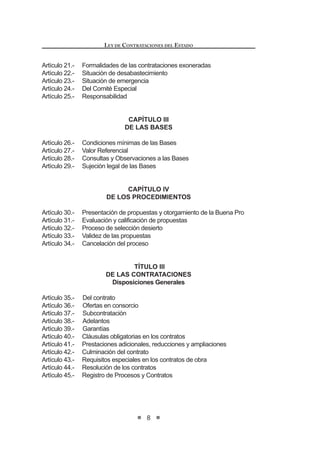 7
LEY DE CONTRATACIONES DEL ESTADO
LEY DE CONTRATACIONES DEL ESTADO
TÍTULO I
DISPOSICIONES GENERALES
Artículo 1.- Alcances
Artículo 2.- Objeto
Artículo 3.- Ámbito de aplicación
Artículo 4.- Principios que rigen las contrataciones
Artículo 5.- Especialidad de la norma y delegación
Artículo 6.- Órganos que participan en las contrataciones
Artículo 7.- Expediente de Contratación
Artículo 8.- Plan Anual de Contrataciones
TÍTULO II
DE LOS PROCESOS DE SELECCIÓN
CAPÍTULO I
DISPOSICIONES GENERALES
Artículo 9.- Registro Nacional de Proveedores
Artículo 10.- Impedimentos para ser postor y/o contratista
Artículo 11.- Prohibición de prácticas restrictivas que afecten la mayor
concurrencia y competencia en los procesos de contratación
Artículo 12.- Requisitos para convocar a un proceso
Artículo 13.- Características técnicas de los bienes, servicios y obras a
contratar
Artículo 14.- Contenido de la convocatoria y plazos de los procesos de
selección
CAPÍTULO II
DE LOS PROCESOS DE SELECCIÓN
Artículo 15.- Mecanismos de contratación
Artículo 16.- Licitación pública y concurso público
Artículo 17.- Adjudicación directa
Artículo 18.- Adjudicación de menor cuantía
Artículo 19.- Prohibición de fraccionamiento
Artículo 20.- Exoneración de procesos de selección
LEY DE CONTRATACIONES DEL ESTADO
8
Artículo 21.- Formalidades de las contrataciones exoneradas
Artículo 22.- Situación de desabastecimiento
Artículo 23.- Situación de emergencia
Artículo 24.- Del Comité Especial
Artículo 25.- Responsabilidad
CAPÍTULO III
DE LAS BASES
Artículo 26.- Condiciones mínimas de las Bases
Artículo 27.- Valor Referencial
Artículo 28.- Consultas y Observaciones a las Bases
Artículo 29.- Sujeción legal de las Bases
CAPÍTULO IV
DE LOS PROCEDIMIENTOS
Artículo 30.- Presentación de propuestas y otorgamiento de la Buena Pro
Artículo 31.- Evaluación y calificación de propuestas
Artículo 32.- Proceso de selección desierto
Artículo 33.- Validez de las propuestas
Artículo 34.- Cancelación del proceso
TÍTULO III
DE LAS CONTRATACIONES
Disposiciones Generales
Artículo 35.- Del contrato
Artículo 36.- Ofertas en consorcio
Artículo 37.- Subcontratación
Artículo 38.- Adelantos
Artículo 39.- Garantías
Artículo 40.- Cláusulas obligatorias en los contratos
Artículo 41.- Prestaciones adicionales, reducciones y ampliaciones
Artículo 42.- Culminación del contrato
Artículo 43.- Requisitos especiales en los contratos de obra
Artículo 44.- Resolución de los contratos
Artículo 45.- Registro de Procesos y Contratos
 