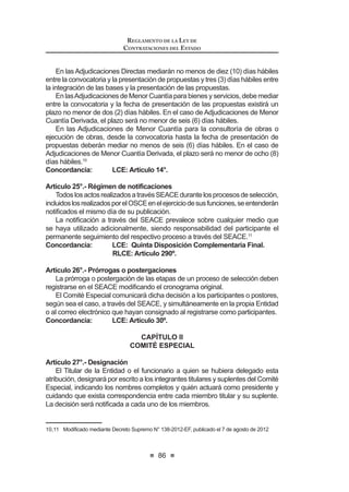 6XSHUYLVDU  ¿VFDOL]DU GH IRUPD VHOHFWLYD R DOHDWRULD ORV SURFHVRV
de contratación que realicen las Entidades para proveerse de
bienes, servicios u obras, asumiendo el pago con fondos públicos,
independientemente del régimen legal. Esta supervisión también
alcanza a las contrataciones previstas en los literales i), o), s), t) y
v) del numeral 3.3 del artículo 3 de la presente ley.
f) Administrar y operar el Registro Nacional de Proveedores (RNP), así
como cualquier otro instrumento necesario para la implementación
y operación de los diversos procesos de contrataciones del Estado.
g) Desarrollar, administrar y operar el Sistema Electrónico de las
Contrataciones del Estado (SEACE).
h) Organizar y administrar arbitrajes, de conformidad con los
reglamentos que apruebe para tal efecto.
i) Designar árbitros y resolver las recusaciones sobre los mismos en
arbitrajes que no se encuentren sometidos a una institución arbitral,
en la forma establecida en el reglamento.
j) Absolver consultas sobre las materias de su competencia. Las
consultas que le efectúen las Entidades son gratuitas.
k) Imponer sanciones a los proveedores que contravengan las
disposiciones de esta ley, su reglamento y normas complementarias,
así como los árbitros en los casos previstos en la presente ley.
l) Poner en conocimiento de la Contraloría General de la República, de
manera fundamentada, las trasgresiones observadas en el ejercicio
de sus funciones cuando existan indicios razonables de perjuicio
económico al Estado o de comisión de delito o de comisión de
infracciones graves o muy graves por responsabilidad administrativa
funcional de acuerdo al marco legal vigente.
m) Suspender los procesos de contratación, en los que como
consecuencia del ejercicio de sus funciones observe trasgresiones
LEY DE CONTRATACIONES DEL ESTADO
48
a la normativa aplicable, pudiendo adoptar y/o disponer las medidas
que resulten necesarias para tal efecto, incluida la no emisión de las
constancias necesarias para la suscripción del respectivo contrato,
sin perjuicio de la atribución del Titular de la Entidad, de declarar
OD QXOLGDG GH R¿FLR GH GLFKRV SURFHVRV
n) Promover la Subasta Inversa, determinando las características
técnicas de los bienes o servicios que serán provistos a través de
esta modalidad.
o) Desconcentrar sus funciones en sus órganos de alcance regional
o local de acuerdo a lo que establezca su Reglamento de
Organización y Funciones.
p) Realizar estudios conducentes a evaluar el funcionamiento de los
regímenes de contratación del Estado, analizar y proponer nuevos
mecanismos idóneos de contratación según mercados, así como
SURSRQHU HVWUDWHJLDV GHVWLQDGDV DO XVR H¿FLHQWH GH ORV UHFXUVRV
públicos.
q) Las demás que le asigne la normativa.17
Concordancia: RLCE: Artículo 4° y Segunda Disposición
Complementaria Final.
Artículo 59°.- Organización y recursos
La organización del Organismo Supervisor de las Contrataciones del
Estado - OSCE, las características de los registros referidos en el presente
Decreto Legislativo y demás normas complementarias para su funcionamiento
serán establecidas en su Reglamento de Organización y Funciones.
Los recursos del Organismo Supervisor de las Contrataciones del Estado
- OSCE son los siguientes:
a) Los generados por el cobro de tasas previstas en el Texto Único
de Procedimientos Administrativos del Organismo Supervisor de
las Contrataciones del Estado - OSCE;
b) Los generados por la venta de bienes y prestación de servicios;
c) Los generados por la ejecución de las garantías;
d) Los generados por la capacitación y difusión de la normativa en
materia de su competencia;
e) Los provenientes de la cooperación técnica nacional o internacional;
f) Los provenientes de las donaciones que se efectúen a su favor;
g) Los provenientes de la imposición de multas; y,
h) Los demás que le asigne la normativa.
/D DGPLQLVWUDFLyQ  FREUDQ]D GH ORV UHFXUVRV  WULEXWRV D TXH VH UH¿HUH
el presente artículo es competencia del Organismo Supervisor de las Con-
trataciones del Estado - OSCE, para lo cual tiene facultad coactiva.
 0RGLILFDGR PHGLDQWH /H 1ƒ  SXEOLFDGD HO  GH MXQLR GH 
 