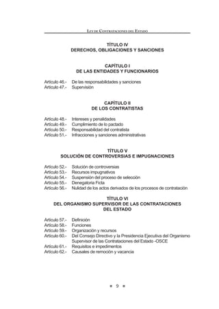 9
LEY DE CONTRATACIONES DEL ESTADO
TÍTULO IV
DERECHOS, OBLIGACIONES Y SANCIONES
CAPÍTULO I
DE LAS ENTIDADES Y FUNCIONARIOS
Artículo 46.- De las responsabilidades y sanciones
Artículo 47.- Supervisión
CAPÍTULO II
DE LOS CONTRATISTAS
Artículo 48.- Intereses y penalidades
Artículo 49.- Cumplimiento de lo pactado
Artículo 50.- Responsabilidad del contratista
Artículo 51.- Infracciones y sanciones administrativas
TÍTULO V
SOLUCIÓN DE CONTROVERSIAS E IMPUGNACIONES
Artículo 52.- Solución de controversias
Artículo 53.- Recursos impugnativos
Artículo 54.- Suspensión del proceso de selección
Artículo 55.- Denegatoria Ficta
Artículo 56.- Nulidad de los actos derivados de los procesos de contratación
TÍTULO VI
DEL ORGANISMO SUPERVISOR DE LAS CONTRATACIONES
DEL ESTADO
Artículo 57.- Definición
Artículo 58.- Funciones
Artículo 59.- Organización y recursos
Artículo 60.- Del Consejo Directivo y la Presidencia Ejecutiva del Organismo
Supervisor de las Contrataciones del Estado -OSCE
Artículo 61.- Requisitos e impedimentos
Artículo 62.- Causales de remoción y vacancia
LEY DE CONTRATACIONES DEL ESTADO
10
TÍTULO VII
DEL TRIBUNAL DE CONTRATACIONES DEL ESTADO
Artículo 63.- Tribunal de Contrataciones del Estado
Artículo 64.- Requisitos e impedimentos para ser Vocal del Tribunal de
Contrataciones del Estado
Artículo 65.- Causal de remoción y vacancia
Artículo 66.- Publicidad de las resoluciones
TÍTULO VIII
DEL SISTEMA ELECTRÓNICO CONTRATACIONES DEL ESTADO
Artículo 67.- Definición
Artículo 68.- Obligatoriedad
Artículo 69.- Administración
Artículo 70.- Validez y eficacia de actos
DISPOSICIONES COMPLEMENTARIAS FINALES
DISPOSICIONES COMPLEMENTARIAS TRANSITORIAS
DISPOSICIÓN COMPLEMENTARIA MODIFICATORIA
DISPOSICIÓN COMPLEMENTARIA DEROGATORIA
 