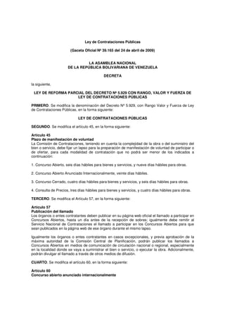 Ley de Contrataciones Públicas
(Gaceta Oficial Nº 39.165 del 24 de abril de 2009)
LA ASAMBLEA NACIONAL
DE LA REPÚBLICA BOLIVARIANA DE VENEZUELA
DECRETA
la siguiente,
LEY DE REFORMA PARCIAL DEL DECRETO Nº 5.929 CON RANGO, VALOR Y FUERZA DE
LEY DE CONTRATACIONES PÚBLICAS
PRIMERO. Se modifica la denominación del Decreto Nº 5.929, con Rango Valor y Fuerza de Ley
de Contrataciones Públicas, en la forma siguiente:
LEY DE CONTRATACIONES PÚBLICAS
SEGUNDO. Se modifica el artículo 45, en la forma siguiente:
Artículo 45
Plazo de manifestación de voluntad
La Comisión de Contrataciones, teniendo en cuenta la complejidad de la obra o del suministro del
bien o servicio, debe fijar un lapso para la preparación de manifestación de voluntad de participar o
de ofertar, para cada modalidad de contratación que no podrá ser menor de los indicados a
continuación:
1. Concurso Abierto, seis días hábiles para bienes y servicios, y nueve días hábiles para obras.
2. Concurso Abierto Anunciado Internacionalmente, veinte días hábiles.
3. Concurso Cerrado, cuatro días hábiles para bienes y servicios, y seis días hábiles para obras.
4. Consulta de Precios, tres días hábiles para bienes y servicios, y cuatro días hábiles para obras.
TERCERO. Se modifica el Artículo 57, en la forma siguiente:
Artículo 57
Publicación del llamado
Los órganos o entes contratantes deben publicar en su página web oficial el llamado a participar en
Concursos Abiertos, hasta un día antes de la recepción de sobres; igualmente debe remitir al
Servicio Nacional de Contrataciones el llamado a participar en los Concursos Abiertos para que
sean publicados en la página web de ese órgano durante el mismo lapso.
Igualmente los órganos o entes contratantes en casos excepcionales, y previa aprobación de la
máxima autoridad de la Comisión Central de Planificación, podrán publicar los llamados a
Concursos Abiertos en medios de comunicación de circulación nacional o regional, especialmente
en la localidad donde se vaya a suministrar el bien o servicio, o ejecutar la obra. Adicionalmente,
podrán divulgar el llamado a través de otros medios de difusión.
CUARTO. Se modifica el artículo 60, en la forma siguiente:
Artículo 60
Concurso abierto anunciado internacionalmente

 