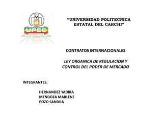 “UNIVERSIDAD POLITECNICA
                     ESTATAL DEL CARCHI”




                   CONTRATOS INTERNACIONALES

                  LEY ORGANICA DE REGULACION Y
                 CONTROL DEL PODER DE MERCADO


INTEGRANTES:

       HERNANDEZ YADIRA
       MENDOZA MARLENE
       POZO SANDRA
 