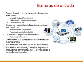 Barreras de entrada  Costos financieros y de desarrollo de canales alternativos Acceso limitado al financiamiento Indivisibilidad y plazo de recuperación Escasa rentabilidad Contar con concesiones, licencias, permisos y autorizaciones Derecho de uso o explotación Propiedad intelectual e industrial La inversión en publicidad requerida  Presencia en el mercado Limitaciones a la competencia en los mercados internacionales Restricciones por parte de los ya establecidos Restricción a estímulos, subsidios y apoyos a productores, comercializadores, distribuidores o prestadores de servicio 