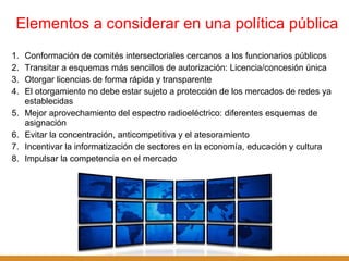 Elementos a considerar en una política pública Conformación de comités intersectoriales cercanos a los funcionarios públicos Transitar a esquemas más sencillos de autorización: Licencia/concesión única Otorgar licencias de forma rápida y transparente El otorgamiento no debe estar sujeto a protección de los mercados de redes ya establecidas Mejor aprovechamiento del espectro radioeléctrico: diferentes esquemas de asignación Evitar la concentración, anticompetitiva y el atesoramiento Incentivar la informatización de sectores en la economía, educación y cultura Impulsar la competencia en el mercado 