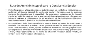 Ruta de Atención Integral para la Convivencia Escolar
• Define los procesos y los protocolos que deberán seguir las entidades e instituciones que
conforman el Sistema Nacional de convivencia escolar y formación para los derechos
humanos, la educación para la sexualidad y la prevención y mitigación de la violencia
escolar, en todos los casos en que se vea afectada la convivencia escolar y los derechos
humanos, sexuales y reproductivos de los estudiantes de las instituciones educativas,
articulando una oferta de servicio ágil, integral y complementario.
• En cumplimiento de las funciones señaladas en cada uno de los niveles, las instituciones y
entidades que conforman el Sistema deben garantizar la atención inmediata y pertinente
de los casos de violencia escolar, acoso o vulneración de derechos sexuales y reproductivos
que se presenten en los establecimientos educativos o en sus alrededores y que involucren
a niños, niñas y adolescentes de los niveles de educación preescolar, básica y media, así
como de casos de embarazo en adolescentes.
 
