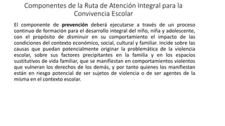 Componentes de la Ruta de Atención Integral para la
Convivencia Escolar
El componente de prevención deberá ejecutarse a través de un proceso
continuo de formación para el desarrollo integral del niño, niña y adolescente,
con el propósito de disminuir en su comportamiento el impacto de las
condiciones del contexto económico, social, cultural y familiar. Incide sobre las
causas que puedan potencialmente originar la problemática de la violencia
escolar, sobre sus factores precipitantes en la familia y en los espacios
sustitutivos de vida familiar, que se manifiestan en comportamientos violentos
que vulneran los derechos de los demás, y por tanto quienes los manifiestan
están en riesgo potencial de ser sujetos de violencia o de ser agentes de la
misma en el contexto escolar.
 