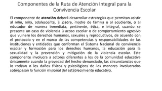 Componentes de la Ruta de Atención Integral para la
Convivencia Escolar
El componente de atención deberá desarrollar estrategias que permitan asistir
al niño, niña, adolescente, al padre, madre de familia o al acudiente, o al
educador de manera inmediata, pertinente, ética, e integral, cuando se
presente un caso de violencia ú acoso escolar o de comportamiento agresivo
que vulnere los derechos humanos, sexuales y reproductivos, de acuerdo con
el protocolo y en el marco de las competencias y responsabilidades de las
instituciones y entidades que conforman el Sistema Nacional de convivencia
escolar y formación para los derechos humanos, la educación para la
sexualidad y la prevención y mitigación de la violencia escolar. Este
componente involucra a actores diferentes a los de la comunidad educativa
únicamente cuando la gravedad del hecho denunciado, las circunstancias que
lo rodean o los daños físicos y psicológicos de los menores involucrados
sobrepasan la función misional del establecimiento educativo.
 