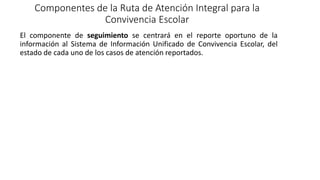 Componentes de la Ruta de Atención Integral para la
Convivencia Escolar
El componente de seguimiento se centrará en el reporte oportuno de la
información al Sistema de Información Unificado de Convivencia Escolar, del
estado de cada uno de los casos de atención reportados.
 