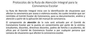 Protocolos de la Ruta de Atención Integral para la
Convivencia Escolar
La Ruta de Atención Integral inicia con la identificación de situaciones que
afectan la convivencia por acoso o violencia escolar, los cuales tendrán que ser
remitidos al Comité Escolar de Convivencia, para su documentación, análisis y
atención a partir de la aplicación del manual de convivencia.
El componente de atención de la ruta será activado por el Comité de
Convivencia Escolar por la puesta en conocimiento por parte de la víctima,
estudiantes, docentes, directivos docentes, padres de familia o acudientes, de
oficio por el Comité de Convivencia Escolar o por cualquier persona que
conozca de situaciones que afecten la convivencia escolar.
 