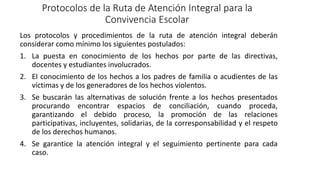 Protocolos de la Ruta de Atención Integral para la
Convivencia Escolar
Los protocolos y procedimientos de la ruta de atención integral deberán
considerar como mínimo los siguientes postulados:
1. La puesta en conocimiento de los hechos por parte de las directivas,
docentes y estudiantes involucrados.
2. El conocimiento de los hechos a los padres de familia o acudientes de las
víctimas y de los generadores de los hechos violentos.
3. Se buscarán las alternativas de solución frente a los hechos presentados
procurando encontrar espacios de conciliación, cuando proceda,
garantizando el debido proceso, la promoción de las relaciones
participativas, incluyentes, solidarias, de la corresponsabilidad y el respeto
de los derechos humanos.
4. Se garantice la atención integral y el seguimiento pertinente para cada
caso.
 