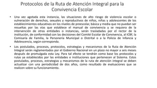 Protocolos de la Ruta de Atención Integral para la
Convivencia Escolar
• Una vez agotada esta instancia, las situaciones de alto riesgo de violencia escolar o
vulneración de derechos, sexuales y reproductivos de niños, niñas y adolescentes de los
establecimientos educativos en los niveles de preescolar, básica y media que no puedan ser
resueltas por las vías que establece el manual de convivencia y se requiera de la
intervención de otras entidades o instancias, serán trasladadas por el rector de la
institución, de conformidad con las decisiones del Comité Escolar de Convivencia, al ICBF, la
Comisaría de Familia, la Personería Municipal o Distrital o a la Policía de Infancia y
Adolescencia, según corresponda.
• Los postulados, procesos, protocolos, estrategias y mecanismos de la Ruta de Atención
Integral serán reglamentados por el Gobierno Nacional en un plazo no mayor a seis meses
después de promulgada esta Ley. Para tal efecto se tendrán como base los protocolos y
rutas ya establecidos por las entidades e instituciones que pertenecen al Sistema. Estos
postulados, procesos, estrategias y mecanismos de la ruta de atención integral se deben
actualizar con una periodicidad de dos años, como resultado de evaluaciones que se
realicen sobre su funcionamiento.
 