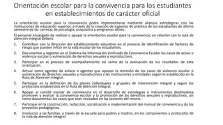 Orientación escolar para la convivencia para los estudiantes
en establecimientos de carácter oficial
La orientación escolar para la convivencia podrá implementarse mediante alianzas estratégicas con las
instituciones de educación superior, a través de la creación de espacios de práctica de los estudiantes de último
semestre de las carreras de psicología, psiquiatría y programas afines.
El personal encargado de realizar o apoyar la orientación escolar para la convivencia, en relación con la ruta de
atención integral deberá:
1. Contribuir con la dirección del establecimiento educativo en el proceso de identificación de factores de
riesgo que pueden influir en la vida escolar de los estudiantes.
2. Documentar y registrar en el Sistema de Información Unificado de Convivencia Escolar los casos de acoso o
violencia escolar o vulneración de derechos sexuales y reproductivos.
3. Participar en el proceso de acompañamiento así como de la evaluación de los resultados de esta
orientación.
4. Actuar como agentes de enlace o agentes que apoyan la remisión de los casos de violencia escolar o
vulneración de derechos sexuales y reproductivos a las instituciones o entidades según lo establecido en la
Ruta de Atención Integral.
5. Participar en la definición de los planes individuales y grupales de intervención integral y seguir los
protocolos establecidos en la Ruta de Atención Integral.
6. Apoyar al comité escolar de convivencia en el desarrollo de estrategias e instrumentos destinadosa
promover y evaluar la convivencia escolar y la promoción de los derechos sexuales y reproductivos, así
como documentar los casos que sean revisados en las sesiones del mismo.
7. Participar en la construcción, redacción, socialización e implementación del manual de convivencia y de los
proyectos pedagógicos.
8. Involucrar a las familias, a través de la escuela para padres y madres, en los componentes y protocolos de
la ruta de atención integral.
 
