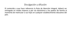 Divulgación y difusión
El contenido a que hace referencia la Ruta de Atención Integral, deberá ser
entregado en medio impreso o por vía electrónica a los padres de familia al
momento de matricular a sus hijos en cualquier establecimiento educativo del
país.
 