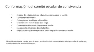 Conformación del comité escolar de convivencia
• El rector del establecimiento educativo, quien preside el comité .
• El personero estudiantil .
• El docente con función de orientación .
• El coordinador cuando exista este cargo .
• El presidente del consejo de padres de familia .
• El presidente del consejo de estudiantes .
• Un (1) docente que lidere procesos o estrategias de convivencia escolar.
El comité podrá invitar con voz pero sin voto a un miembro de la comunidad educativa conocedor de los hechos,
con el propósito de ampliar información.
 