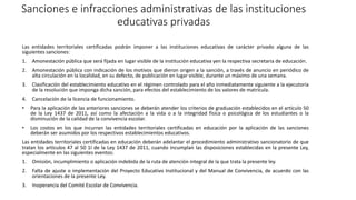 Sanciones e infracciones administrativas de las instituciones
educativas privadas
Las entidades territoriales certificadas podrán imponer a las instituciones educativas de carácter privado alguna de las
siguientes sanciones:
1. Amonestación pública que será fijada en lugar visible de la institución educativa yen la respectiva secretaria de educación.
2. Amonestación pública con indicación de los motivos que dieron origen a la sanción, a través de anuncio en periódico de
alta circulación en la localidad, en su defecto, de publicación en lugar visible, durante un máximo de una semana.
3. Clasificación del establecimiento educativo en el régimen controlado para el año inmediatamente siguiente a la ejecutoria
de la resolución que imponga dicha sanción, para efectos del establecimiento de los valores de matrícula.
4. Cancelación de la licencia de funcionamiento.
• Para la aplicación de las anteriores sanciones se deberán atender los criterios de graduación establecidos en el artículo 50
de la Ley 1437 de 2011, así como la afectación a la vida o a la integridad física o psicológica de los estudiantes o la
disminución de la calidad de la convivencia escolar.
• Los costos en los que incurran las entidades territoriales certificadas en educación por la aplicación de las sanciones
deberán ser asumidos por los respectivos establecimientos educativos.
Las entidades territoriales certificadas en educación deberán adelantar el procedimiento administrativo sancionatorio de que
tratan los artículos 47 al 50 1I de la Ley 1437 de 2011, cuando incumplan las disposiciones establecidas en la presente Ley,
especialmente en las siguientes eventos:
1. Omisión, incumplimiento o aplicación indebida de la ruta de atención integral de la que trata la presente ley.
2. Falta de ajuste o implementación del Proyecto Educativo Institucional y del Manual de Convivencia, de acuerdo con las
orientaciones de la presente Ley.
3. Inoperancia del Comité Escolar de Convivencia.
 