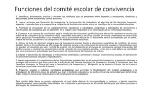 Funciones del comité escolar de convivencia
1. Identificar, documentar, analizar y resolver los conflictos que se presenten entre docentes y estudiantes, directivos y
estudiantes, entre estudiantes y entre docentes.
2. Liderar acciones que fomenten la convivencia, la construcción de ciudadanía, el ejercicio de los derechos humanos,
sexuales y reproductivos y la prevención y mitigación de la violencia escolar entre los miembros de la comunidad educativa.
3. Promover la vinculación de los establecimientos educativos a estrategias, programas y actividades de convivencia y
construcción de ciudadanía que se adelanten en la región y que respondan a las necesidades de su comunidad educativa.
4. Convocar a un espacio de conciliación para la resolución de situaciones conflictivas que afecten la convivencia escolar, por
solicitud de cualquiera de los miembros de la comunidad educativa o de oficio cuando se estime conveniente en procura de
evitar perjuicios irremediables a los miembros de la comunidad educativa. El estudiante estará acompañado por el padre,
madre de familia, acudiente o un compañero del establecimiento educativo.
5. Activar la Ruta de Atención Integral para la Convivencia Escolar frente a situaciones especificas de conflicto, de acoso
escolar, frente a las conductas de alto riesgo de violencia escolar o de vulneración de derechos sexuales y reproductivos que
no pueden ser resueltos por este · comité de acuerdo con lo establecido en el manual de convivencia, porque trascienden del
ámbito escolar, y revistan las características de la comisión de una conducta punible, razón por la cual deben ser atendidos
por otras instancias o autoridades que hacen parte de la estructura del Sistema y de la Ruta.
6. Liderar el desarrollo de estrategias e instrumentos destinados a promover y evaluar la convivencia escolar, el ejercicio de
los derechos humanos sexuales y reproductivos.
7. Hacer seguimiento al cumplimiento de las disposiciones establecidas' en el manual de convivencia, y presentar informes a
la respectiva instancia que hace parte de la estructura del Sistema Nacional De Convivencia Escolar y Formación para los
Derechos Humanos, la Educación para la Sexualidad y la Prevención y ' Mitigación de la Violencia Escolar, de los casos o
situaciones que haya conocido el comité.
8. Proponer, analizar y viabilizar estrategias pedagógicas que permitan la flexibilización del modelo pedagógico y la
articulación de diferentes áreas de estudio que lean el contexto educativo y su pertinencia en la comunidad para determinar
más y mejores maneras de relacionarse en la construcción de la ciudadanía.
Este comité debe darse su propio reglamento, el cual debe abarcar lo correspondiente a sesiones, y demás aspectos
procedimentales, como aquellos relacionados con la elección y permanencia en el comité del docente que lidere procesos o
estrategias de convivencia escolar.
 