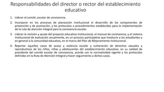 Responsabilidades del director o rector del establecimiento
educativo
1. Liderar el comité ,escolar de convivencia.
2. Incorporar en los procesos de planeación institucional el desarrollo de los componentes de
prevención y de promoción, y los protocolos o procedimientos establecidos para la implementación
de la ruta de atención integral para la convivencia escolar.
3. Liderar la revisión y ajuste del proyecto educativo institucional, el manual de convivencia, y el sistema
institucional de evaluación anualmente, en un proceso participativo que involucre a los estudiantes y
en general a la comunidad educativa, en el marco del Plan de Mejoramiento Institucional.
4. Reportar aquellos casos de acoso y violencia escolar y vulneración de derechos sexuales y
reproductivos de los niños, niñas y adolescentes del establecimiento educativo, en su calidad de
presidente del comité escolar de convivencia, acorde con la normatividad vigente y los protocolos
definidos en la Ruta de Atención Integral y hacer seguimiento a dichos casos.
 