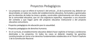 Proyectos Pedagógicos
• Los proyectos a que se refiere el numeral 1 del artículo _15 de la presente Ley, deberán ser
desarrollados en todos los niveles del establecimiento educativo, formulados y gestionados
por los docentes de todas las áreas y grados, construidos colectivamente con otros actores
de la comunidad educativa, que sin una asignatura específica, respondan a una situación
del contexto y que hagan parte del proyecto educativo institucional o del proyecto
educativo comunitario.
- Proyectos pedagógicos de educación para la sexualidad.
- Proyectos pedagógicos de derechos humanos.
• En el currículo, el establecimiento educativo deberá hacer explícito el tiempo y condiciones
destinadas a los proyectos. En todos los casos se deberán respetar las garantías
constitucionales en torno a los derechos fundamentales establecidos en el Titulo II Capítulo
1 de la Constitución Nacional.
 