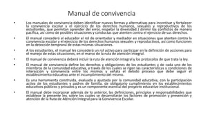 Manual de convivencia
• Los manuales de convivencia deben identificar nuevas formas y alternativas para incentivar y fortalecer
la convivencia escolar y el ejercicio de los derechos humanos, sexuales y reproductivos de los
estudiantes, que permitan aprender del error, respetar la diversidad J dirimir los conflictos de manera
pacífica, así como de posibles situaciones y conductas que atenten contra el ejercicio de sus derechos.
• El manual concederá al educador el rol de orientador y mediador en situaciones que atenten contra la
convivencia escolar y el ejercicio de los derechos humanos sexuales y reproductivos, así como funciones
en la detección temprana de estas mismas situaciones.
• A los estudiantes, el manual les concederá un rol activo para participar en la definición de acciones para
el manejo de estas situaciones, en el marco de la ruta de atención integral.
• El manual de convivencia deberá incluir la ruta de atención integral y los protocolos de que trata la ley.
• El manual de convivencia define los derechos y obligaciones de los estudiantes y de cada uno de los
miembros de la comunidad educativa, a través de los cuales se rigen las características y condiciones de
interacción y convivencia entre los mismos y señala el debido proceso que debe seguir el
establecimiento educativo ante el incumplimiento del mismo.
• Es una herramienta construida, evaluada y ajustada por la comunidad educativa, con la participación
activa de los estudiantes y padres de familia, de obligatorio cumplimiento en los establecimientos
educativos públicos y privados y es un componente esencial del proyecto educativo institucional.
• El manual debe incorporar además de lo anterior, las definiciones, principios y responsabilidades que
establece la presente ley, sobre los cuales se desarrollarán los factores de promoción y prevención y
atención de la Ruta de Atención Integral para la Convivencia Escolar.
 