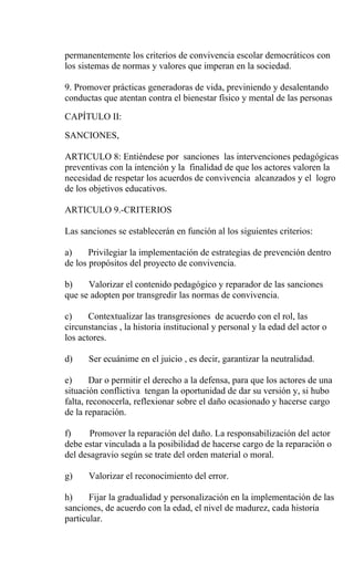 permanentemente los criterios de convivencia escolar democráticos con
los sistemas de normas y valores que imperan en la sociedad.

9. Promover prácticas generadoras de vida, previniendo y desalentando
conductas que atentan contra el bienestar físico y mental de las personas

CAPÍTULO II:

SANCIONES,

ARTICULO 8: Entiéndese por sanciones las intervenciones pedagógicas
preventivas con la intención y la finalidad de que los actores valoren la
necesidad de respetar los acuerdos de convivencia alcanzados y el logro
de los objetivos educativos.

ARTICULO 9.-CRITERIOS

Las sanciones se establecerán en función al los siguientes criterios:

a)     Privilegiar la implementación de estrategias de prevención dentro
de los propósitos del proyecto de convivencia.

b)    Valorizar el contenido pedagógico y reparador de las sanciones
que se adopten por transgredir las normas de convivencia.

c)     Contextualizar las transgresiones de acuerdo con el rol, las
circunstancias , la historia institucional y personal y la edad del actor o
los actores.

d)    Ser ecuánime en el juicio , es decir, garantizar la neutralidad.

e)      Dar o permitir el derecho a la defensa, para que los actores de una
situación conflictiva tengan la oportunidad de dar su versión y, si hubo
falta, reconocerla, reflexionar sobre el daño ocasionado y hacerse cargo
de la reparación.

f)     Promover la reparación del daño. La responsabilización del actor
debe estar vinculada a la posibilidad de hacerse cargo de la reparación o
del desagravio según se trate del orden material o moral.

g)    Valorizar el reconocimiento del error.

h)     Fijar la gradualidad y personalización en la implementación de las
sanciones, de acuerdo con la edad, el nivel de madurez, cada historia
particular.
 