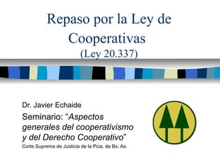 Repaso por la Ley de
Cooperativas
(Ley 20.337)
Dr. Javier Echaide
Seminario: “Aspectos
generales del cooperativismo
y del Derecho Cooperativo”
Corte Suprema de Justicia de la Pcia. de Bs. As.
 