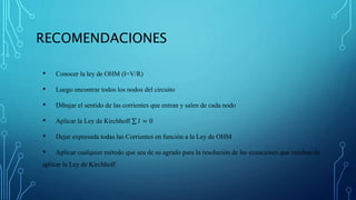 RECOMENDACIONES
• Conocer la ley de OHM (I=V/R)
• Luego encontrar todos los nodos del circuito
• Dibujar el sentido de las corrientes que entran y salen de cada nodo
• Aplicar la Ley de Kirchhoff 𝐼 = 0
• Dejar expresada todas las Corrientes en función a la Ley de OHM
• Aplicar cualquier método que sea de su agrado para la resolución de las ecuaciones que resulten de
aplicar la Ley de Kirchhoff.
 