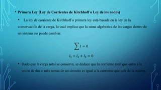 • Primera Ley (Ley de Corrientes de Kirchhoff o Ley de los nodos)
• La ley de corriente de Kirchhoff o primera ley está basada en la ley de la
conservación de la carga, lo cual implica que la suma algebraica de las cargas dentro de
un sistema no puede cambiar.
𝐼 = 0
𝐼1 + 𝐼2 + 𝐼3 = 0
• Dado que la carga total se conserva, se deduce que la corriente total que entra a la
unión de dos o más ramas de un circuito es igual a la corriente que sale de la misma.
 