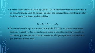 • Y así se puede enunciar dicha ley como: “La suma de las corrientes que entran a
un nodo (corriente total de entrada) es igual a la suma de las corrientes que salen
de dicho nodo (corriente total de salida).
𝐼𝑡 = 𝐼1 + 𝐼2 + ⋯ … 𝐼𝑛
• De acuerdo con la ley de corriente de Kirchhoff (LCK), se pueden considerar
positivas o negativas las corrientes que entran a un nodo, siempre y cuando las
corrientes que salen de ese nodo se tomen con el signo opuesto a las corrientes
que entran al mismo nodo.
 