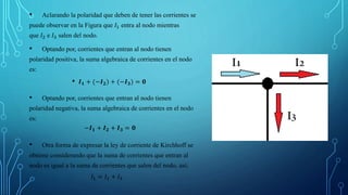 • Aclarando la polaridad que deben de tener las corrientes se
puede observar en la Figura que 𝐼1 entra al nodo mientras
que 𝐼2 e 𝐼3 salen del nodo.
• Optando por, corrientes que entran al nodo tienen
polaridad positiva, la suma algebraica de corrientes en el nodo
es:
• 𝑰𝟏 + (−𝑰𝟐) + (−𝑰𝟑) = 𝟎
• Optando por, corrientes que entran al nodo tienen
polaridad negativa, la suma algebraica de corrientes en el nodo
es:
−𝑰𝟏 + 𝑰𝟐 + 𝑰𝟑 = 𝟎
• Otra forma de expresar la ley de corriente de Kirchhoff se
obtiene considerando que la suma de corrientes que entran al
nodo es igual a la suma de corrientes que salen del nodo, así;
𝐼1 = 𝐼2 + 𝐼3
 