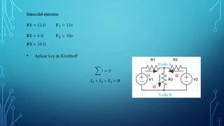 Datos del ejercicio
𝑹𝟏 = 12 Ω 𝑽𝟏 = 12𝑣
𝑹𝟐 = 6 Ω 𝑽𝟐 = 10𝑣
𝑹𝟑 = 10 Ω
• Aplicar Ley de Kirchhoff
𝐼 = 0
𝑰𝟏 + 𝑰𝟐 − 𝑰𝟑 = 𝟎
 