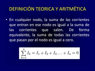 DEFINICIÓN TEORICA Y ARITMÉTICA
• En cualquier nodo, la suma de las corrientes
que entran en ese nodo es igual a la suma de
las corrientes que salen. De forma
equivalente, la suma de todas las corrientes
que pasan por el nodo es igual a cero.
 