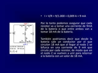• I = V/R = 9/1.000 = 0,009 A = 9 mA
Por lo tanto podemos asegurar que cada
resistor va a tomar una corriente de 9mA
de la batería o que entre ambos van a
tomar 18 mA de la batería.
También podríamos decir que desde la
batería sale un conductor por el que
circulan 18 mA que al llegar al nodo 1 se
bifurca en una corriente de 9 mA que
circula por cada resistor, de modo que en
el nodo 2 se vuelven a unir para retornar
a la batería con un valor de 18 mA.
 