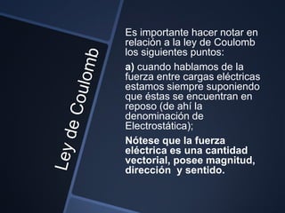 Es importante hacer notar en
relación a la ley de Coulomb
los siguientes puntos:
a) cuando hablamos de la
fuerza entre cargas eléctricas
estamos siempre suponiendo
que éstas se encuentran en
reposo (de ahí la
denominación de
Electrostática);
Nótese que la fuerza
eléctrica es una cantidad
vectorial, posee magnitud,
dirección y sentido.
 