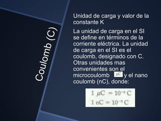 Unidad de carga y valor de la
constante K
La unidad de carga en el SI
se define en términos de la
corriente eléctrica. La unidad
de carga en el SI es el
coulomb, designado con C.
Otras unidades mas
convenientes son el
microcoulomb          y el nano
coulomb (nC), donde:
 