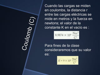 Cuando las cargas se miden
en coulombs, la distancia r
entre las cargas eléctricas se
mide en metros y la fuerza en
newtons; el valor de la
constante K en el vacío es :




Para fines de la clase
consideraremos que su valor
es:
 