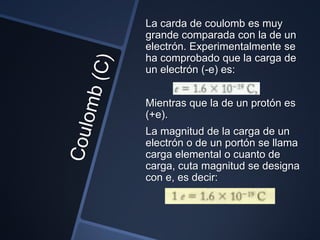 La carda de coulomb es muy
grande comparada con la de un
electrón. Experimentalmente se
ha comprobado que la carga de
un electrón (-e) es:


Mientras que la de un protón es
(+e).
La magnitud de la carga de un
electrón o de un portón se llama
carga elemental o cuanto de
carga, cuta magnitud se designa
con e, es decir:
 