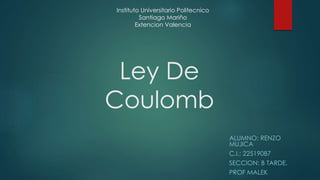 Ley De 
Coulomb 
ALUMNO: RENZO 
MUJICA 
C.I.: 22519087 
SECCION: B TARDE. 
PROF MALEK 
Instituto Universitario Politecnico 
Santiago Mariño 
Extencion Valencia 
 