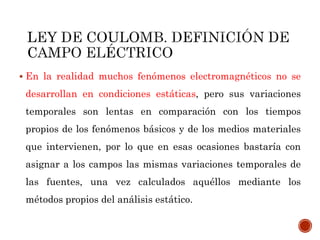  En la realidad muchos fenómenos electromagnéticos no se
desarrollan en condiciones estáticas, pero sus variaciones
temporales son lentas en comparación con los tiempos
propios de los fenómenos básicos y de los medios materiales
que intervienen, por lo que en esas ocasiones bastaría con
asignar a los campos las mismas variaciones temporales de
las fuentes, una vez calculados aquéllos mediante los
métodos propios del análisis estático.
 