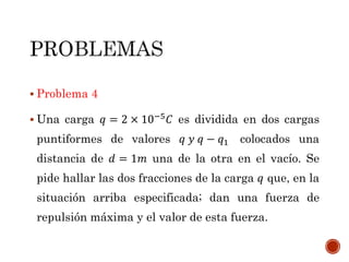  Problema 4
 Una carga 𝑞 = 2 × 10−5
𝐶 es dividida en dos cargas
puntiformes de valores 𝑞 𝑦 𝑞 − 𝑞1 colocados una
distancia de 𝑑 = 1𝑚 una de la otra en el vacío. Se
pide hallar las dos fracciones de la carga 𝑞 que, en la
situación arriba especificada; dan una fuerza de
repulsión máxima y el valor de esta fuerza.
 