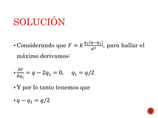 SOLUCIÓN
 Considerando que 𝐹 = 𝑘
𝑞1 𝑞−𝑞1
𝑑2 , para hallar el
máximo derivamos:

𝜕𝐹
𝜕𝑞1
= 𝑞 − 2𝑞1 = 0, 𝑞1 = 𝑞/2
 Y por lo tanto tenemos que
 𝑞 − 𝑞1 = 𝑞/2
 