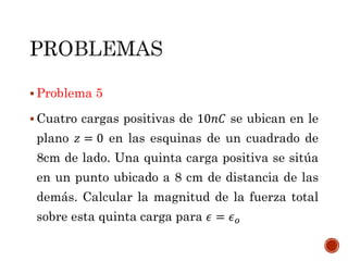  Problema 5
 Cuatro cargas positivas de 10𝑛𝐶 se ubican en le
plano 𝑧 = 0 en las esquinas de un cuadrado de
8cm de lado. Una quinta carga positiva se sitúa
en un punto ubicado a 8 cm de distancia de las
demás. Calcular la magnitud de la fuerza total
sobre esta quinta carga para 𝜖 = 𝜖 𝑜
 