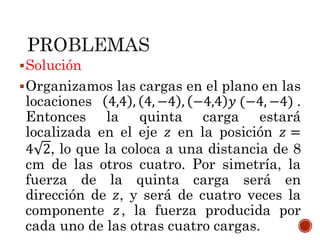 Solución
Organizamos las cargas en el plano en las
locaciones 4,4 , 4, −4 , −4,4 𝑦 (−4, −4) .
Entonces la quinta carga estará
localizada en el eje 𝑧 en la posición 𝑧 =
4 2, lo que la coloca a una distancia de 8
cm de las otros cuatro. Por simetría, la
fuerza de la quinta carga será en
dirección de 𝑧, y será de cuatro veces la
componente 𝑧, la fuerza producida por
cada uno de las otras cuatro cargas.
 