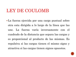 LEY DE COULOMB
 La fuerza ejercida por una carga puntual sobre
otra esta dirigida a lo largo de la línea que las
une. La fuerza varía inversamente con el
cuadrado de la distancia que separa las cargas y
es proporcional al producto de las mismas. Es
repulsiva si las cargas tienen el mismo signo y
atractiva si las cargas tienen signos opuestos.
 