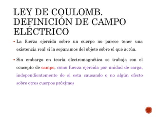  La fuerza ejercida sobre un cuerpo no parece tener una
existencia real si la separamos del objeto sobre el que actúa.
 Sin embargo en teoría electromagnética se trabaja con el
concepto de campo, como fuerza ejercida por unidad de carga,
independientemente de si esta causando o no algún efecto
sobre otros cuerpos próximos
 