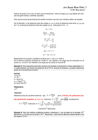 Luis Gonzalo Revelo Pabón
I.E.M. María Goretti
3
total en el punto C es nula, es decir que la interacción entre la carga q1q y q2q deben ser fuer-
zas de igual módulo y sentidos opuestos.
Para que la suma de las fuerzas de sentido contrario sea cero sus módulos deben ser iguales.
Se ha llamado r a la distancia entre las cargas q1 y q y como la distancia total entre q1 y q2 es
de 1 m, entonces la distancia entre las cargas q y q2 será igual a (1m – r)
Resolviendo la ecuación cuadrática se tiene que r1= 2m y r2= 0,66 m
Por lo tanto la solución buscada es r=0,66 m con relación a la carga que se encuentra en el
punto A y a 0,34 m con relación a la carga que se ubica en el punto B.
Ejemplo 5: Dos pequeñas partículas neutras son frotadas mutuamente y luego separadas en 1
m observándose una fuerza de atracción de 9·10
5
N. durante la frotación, ¿cuántos electrones
pasan de una partícula a la otra?
DATOS:
.q1=q2=q
.r= 1m
F = 9x10
5
N
.e = 1,6x10
-19
C
K= 9x10
9
Nm
2
/C
2
PREGUNTA:
.n=?
Solución:
Mediante la ley de coulomb tenemos que: pero: al frotar, las partículas que-
dan igualmente cargadas: q1 = q2 = q entonces pero q=ne remplazamos
Entonces: √ = √
.n=6,25x10
16
electrones.
Ejemplo 6: Hay dos esferas metálicas neutras e idénticas a una de ellas se le entrega 10
15
electrones y a la otra se le extrae 3·10
16
electrones. ¿Qué fuerza eléctrica experimentan si se
les separa 1,6 m?
 